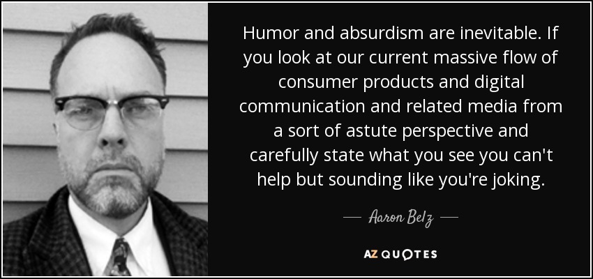 Humor and absurdism are inevitable. If you look at our current massive flow of consumer products and digital communication and related media from a sort of astute perspective and carefully state what you see you can't help but sounding like you're joking. - Aaron Belz
