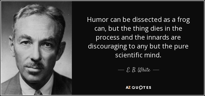 Humor can be dissected as a frog can, but the thing dies in the process and the innards are discouraging to any but the pure scientific mind. - E. B. White