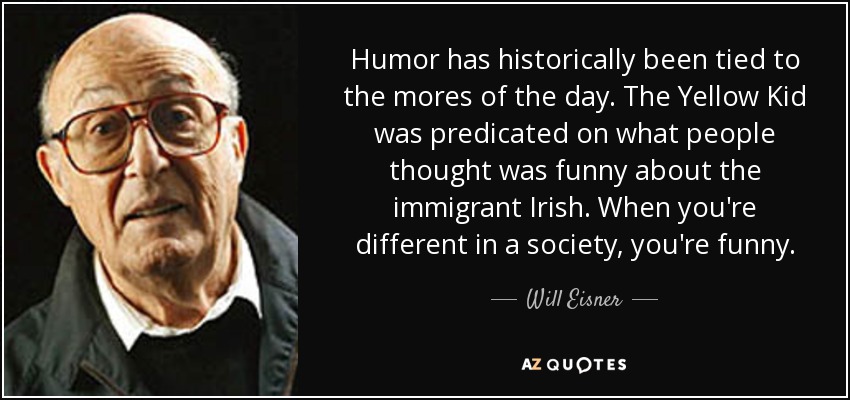 Humor has historically been tied to the mores of the day. The Yellow Kid was predicated on what people thought was funny about the immigrant Irish. When you're different in a society, you're funny. - Will Eisner