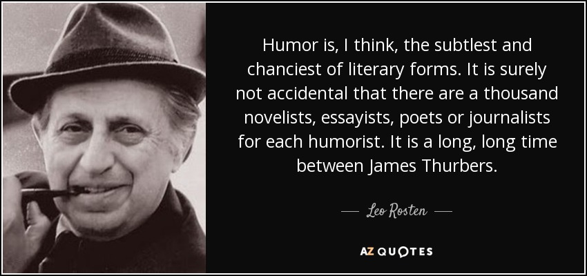 Humor is, I think, the subtlest and chanciest of literary forms. It is surely not accidental that there are a thousand novelists, essayists, poets or journalists for each humorist. It is a long, long time between James Thurbers. - Leo Rosten