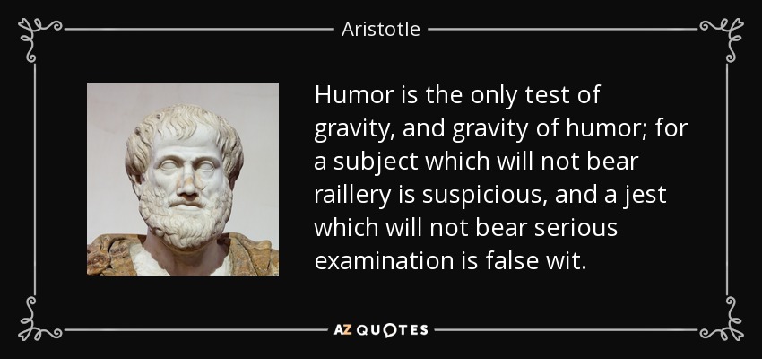 Humor is the only test of gravity, and gravity of humor; for a subject which will not bear raillery is suspicious, and a jest which will not bear serious examination is false wit. - Aristotle