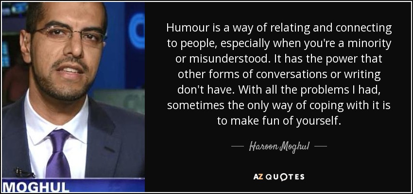 Humour is a way of relating and connecting to people, especially when you're a minority or misunderstood. It has the power that other forms of conversations or writing don't have. With all the problems I had, sometimes the only way of coping with it is to make fun of yourself. - Haroon Moghul