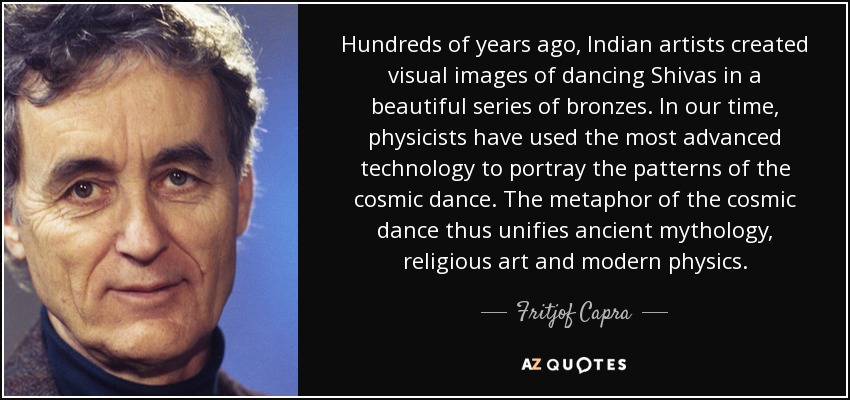Hundreds of years ago, Indian artists created visual images of dancing Shivas in a beautiful series of bronzes. In our time, physicists have used the most advanced technology to portray the patterns of the cosmic dance. The metaphor of the cosmic dance thus unifies ancient mythology, religious art and modern physics. - Fritjof Capra