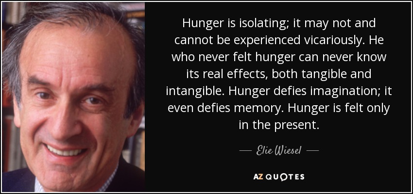 Hunger is isolating; it may not and cannot be experienced vicariously. He who never felt hunger can never know its real effects, both tangible and intangible. Hunger defies imagination; it even defies memory. Hunger is felt only in the present. - Elie Wiesel