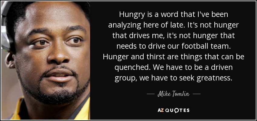 Hungry is a word that I've been analyzing here of late. It's not hunger that drives me, it's not hunger that needs to drive our football team. Hunger and thirst are things that can be quenched. We have to be a driven group, we have to seek greatness. - Mike Tomlin