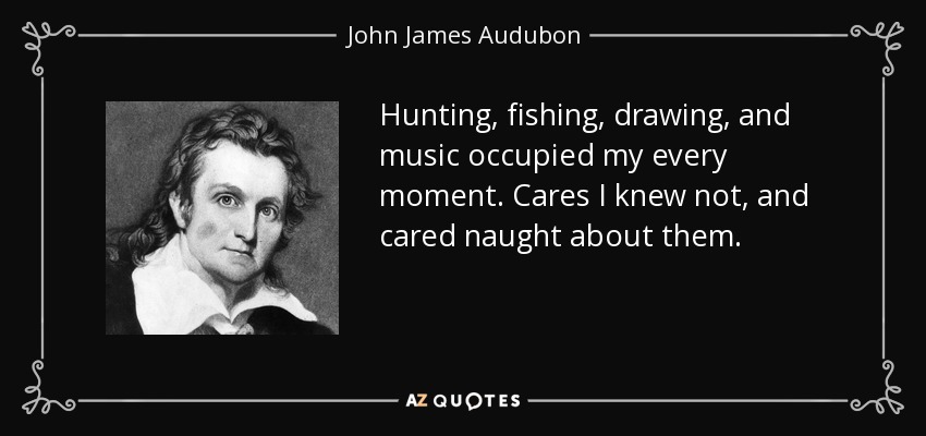 Hunting, fishing, drawing, and music occupied my every moment. Cares I knew not, and cared naught about them. - John James Audubon
