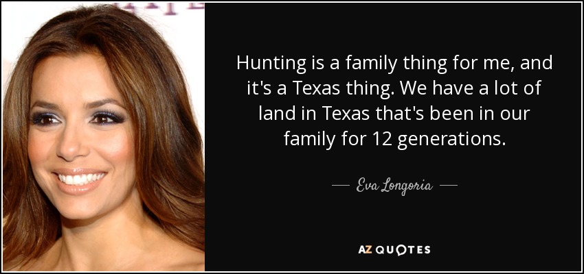 Hunting is a family thing for me, and it's a Texas thing. We have a lot of land in Texas that's been in our family for 12 generations. - Eva Longoria