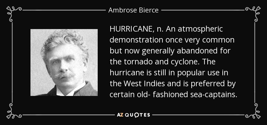 HURRICANE, n. An atmospheric demonstration once very common but now generally abandoned for the tornado and cyclone. The hurricane is still in popular use in the West Indies and is preferred by certain old- fashioned sea-captains. - Ambrose Bierce
