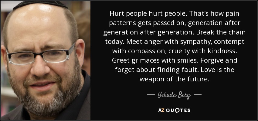 Hurt people hurt people. That's how pain patterns gets passed on, generation after generation after generation. Break the chain today. Meet anger with sympathy, contempt with compassion, cruelty with kindness. Greet grimaces with smiles. Forgive and forget about finding fault. Love is the weapon of the future. - Yehuda Berg