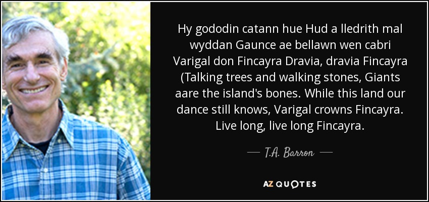 Hy gododin catann hue Hud a lledrith mal wyddan Gaunce ae bellawn wen cabri Varigal don Fincayra Dravia, dravia Fincayra (Talking trees and walking stones, Giants aare the island's bones. While this land our dance still knows, Varigal crowns Fincayra. Live long, live long Fincayra. - T.A. Barron