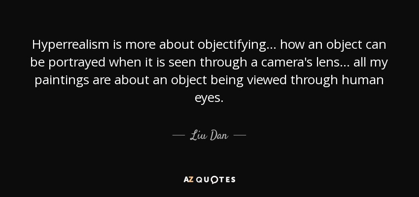 Hyperrealism is more about objectifying... how an object can be portrayed when it is seen through a camera's lens... all my paintings are about an object being viewed through human eyes. - Liu Dan