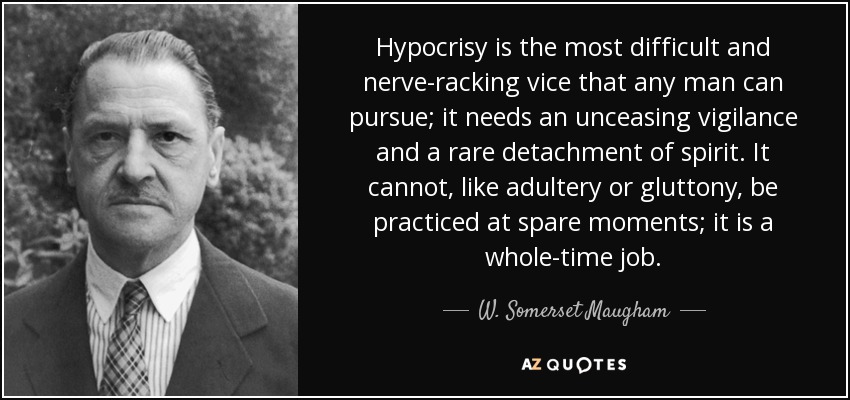 Hypocrisy is the most difficult and nerve-racking vice that any man can pursue; it needs an unceasing vigilance and a rare detachment of spirit. It cannot, like adultery or gluttony, be practiced at spare moments; it is a whole-time job. - W. Somerset Maugham