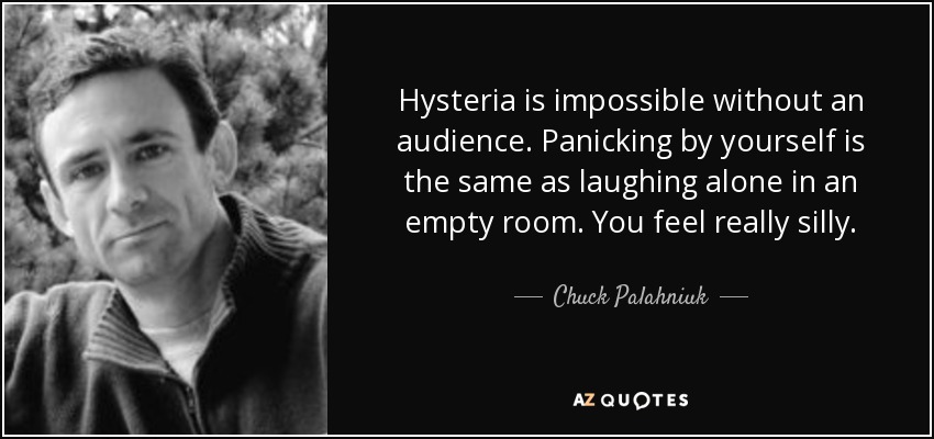 Hysteria is impossible without an audience. Panicking by yourself is the same as laughing alone in an empty room. You feel really silly. - Chuck Palahniuk