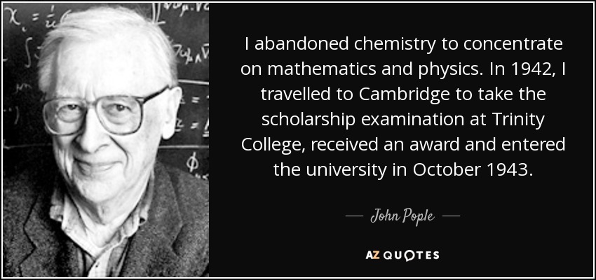 I abandoned chemistry to concentrate on mathematics and physics. In 1942, I travelled to Cambridge to take the scholarship examination at Trinity College, received an award and entered the university in October 1943. - John Pople