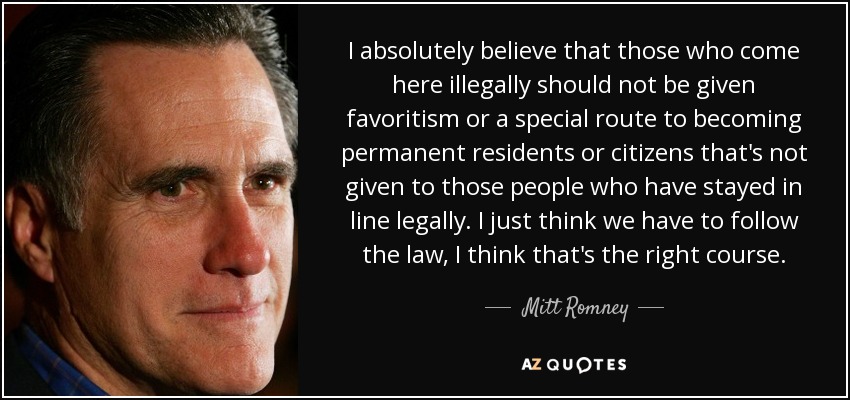I absolutely believe that those who come here illegally should not be given favoritism or a special route to becoming permanent residents or citizens that's not given to those people who have stayed in line legally. I just think we have to follow the law, I think that's the right course. - Mitt Romney