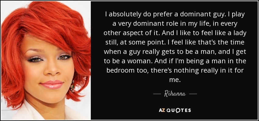I absolutely do prefer a dominant guy. I play a very dominant role in my life, in every other aspect of it. And I like to feel like a lady still, at some point. I feel like that's the time when a guy really gets to be a man, and I get to be a woman. And if I'm being a man in the bedroom too, there's nothing really in it for me. - Rihanna
