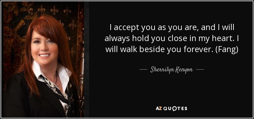 I accept you as you are, and I will always hold you close in my heart. I will walk beside you forever. (Fang) - Sherrilyn Kenyon