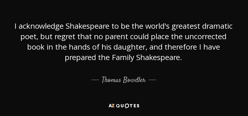 I acknowledge Shakespeare to be the world's greatest dramatic poet, but regret that no parent could place the uncorrected book in the hands of his daughter, and therefore I have prepared the Family Shakespeare. - Thomas Bowdler