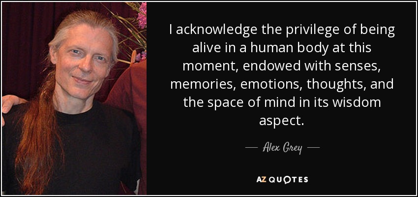 I acknowledge the privilege of being alive in a human body at this moment, endowed with senses, memories, emotions, thoughts, and the space of mind in its wisdom aspect. - Alex Grey