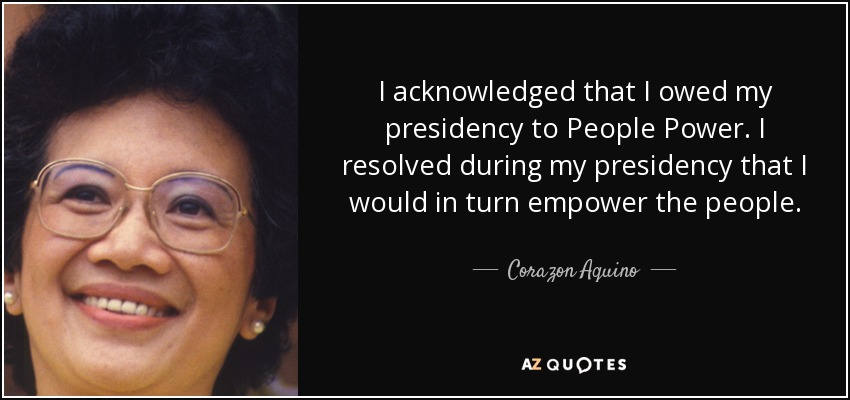 I acknowledged that I owed my presidency to People Power. I resolved during my presidency that I would in turn empower the people. - Corazon Aquino