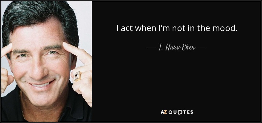 I act when I’m not in the mood. - T. Harv Eker