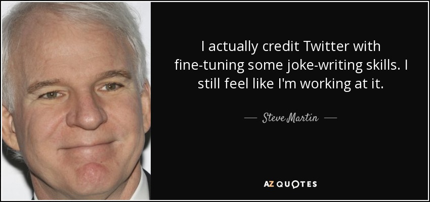 I actually credit Twitter with fine-tuning some joke-writing skills. I still feel like I'm working at it. - Steve Martin