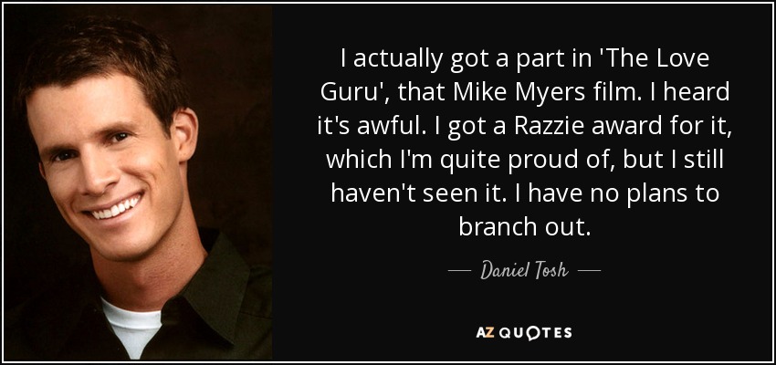 I actually got a part in 'The Love Guru', that Mike Myers film. I heard it's awful. I got a Razzie award for it, which I'm quite proud of, but I still haven't seen it. I have no plans to branch out. - Daniel Tosh