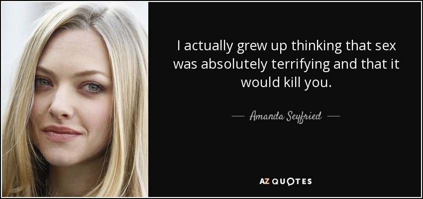 I actually grew up thinking that sex was absolutely terrifying and that it would kill you. - Amanda Seyfried