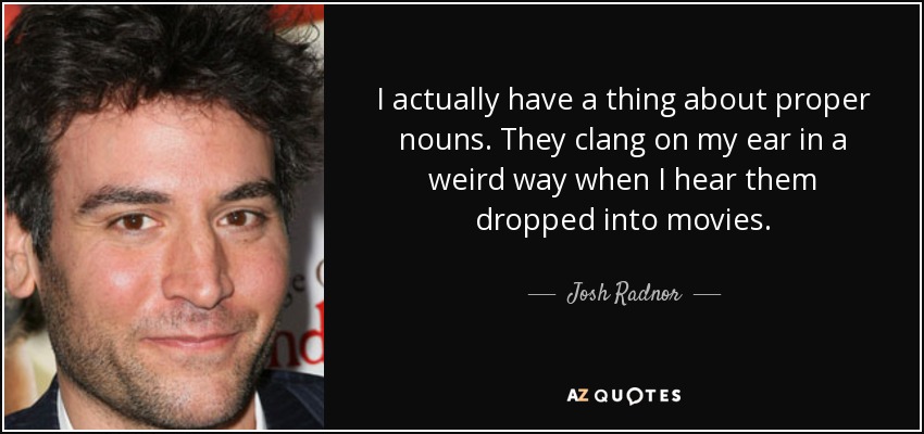 I actually have a thing about proper nouns. They clang on my ear in a weird way when I hear them dropped into movies. - Josh Radnor