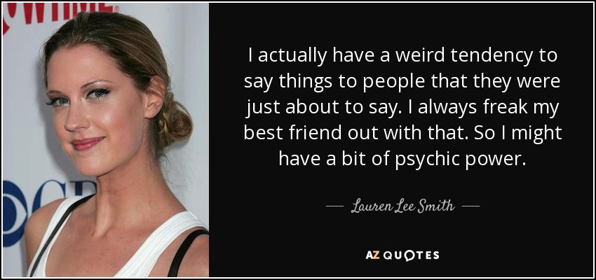 I actually have a weird tendency to say things to people that they were just about to say. I always freak my best friend out with that. So I might have a bit of psychic power. - Lauren Lee Smith