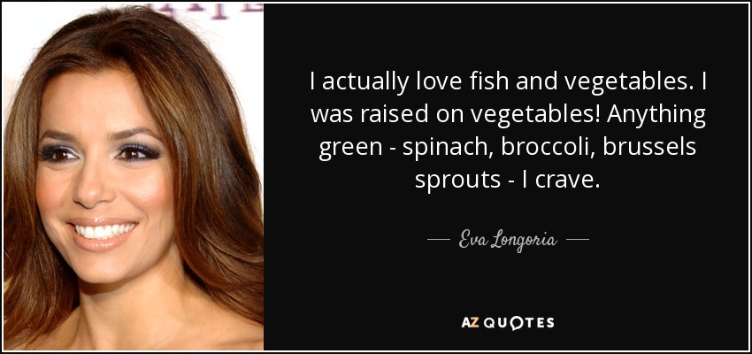 I actually love fish and vegetables. I was raised on vegetables! Anything green - spinach, broccoli, brussels sprouts - I crave. - Eva Longoria