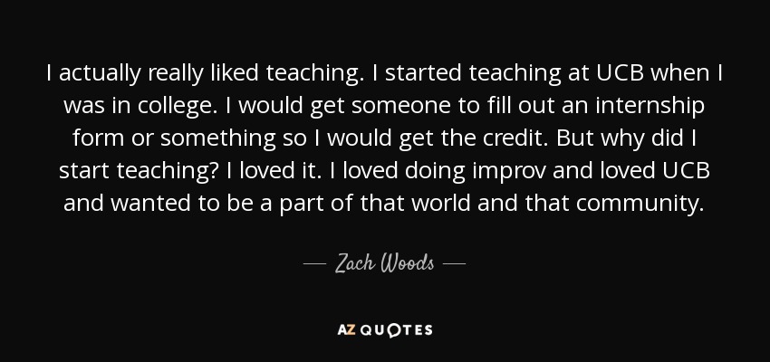 I actually really liked teaching. I started teaching at UCB when I was in college. I would get someone to fill out an internship form or something so I would get the credit. But why did I start teaching? I loved it. I loved doing improv and loved UCB and wanted to be a part of that world and that community. - Zach Woods