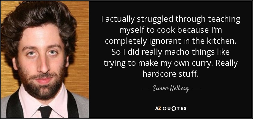 I actually struggled through teaching myself to cook because I'm completely ignorant in the kitchen. So I did really macho things like trying to make my own curry. Really hardcore stuff. - Simon Helberg