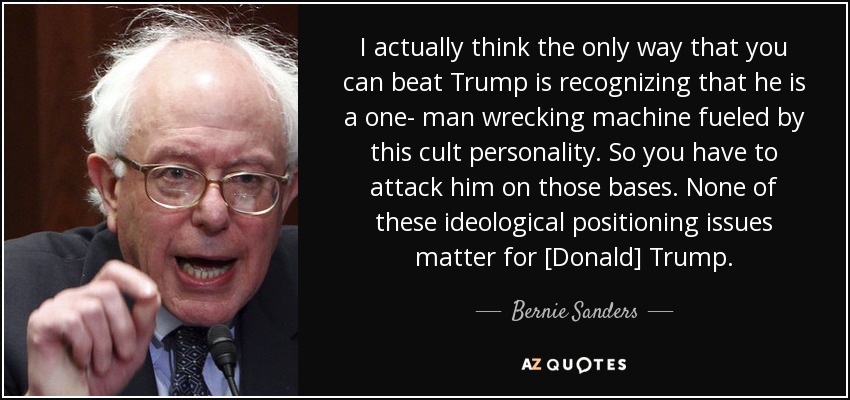 I actually think the only way that you can beat Trump is recognizing that he is a one- man wrecking machine fueled by this cult personality. So you have to attack him on those bases. None of these ideological positioning issues matter for [Donald] Trump. - Bernie Sanders