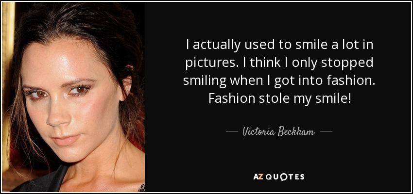I actually used to smile a lot in pictures. I think I only stopped smiling when I got into fashion. Fashion stole my smile! - Victoria Beckham