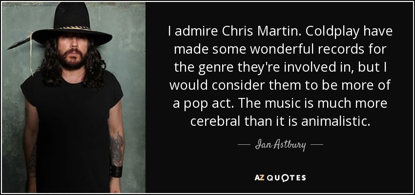 I admire Chris Martin. Coldplay have made some wonderful records for the genre they're involved in, but I would consider them to be more of a pop act. The music is much more cerebral than it is animalistic. - Ian Astbury