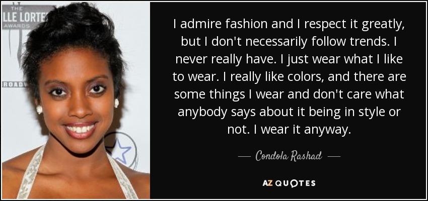 I admire fashion and I respect it greatly, but I don't necessarily follow trends. I never really have. I just wear what I like to wear. I really like colors, and there are some things I wear and don't care what anybody says about it being in style or not. I wear it anyway. - Condola Rashad
