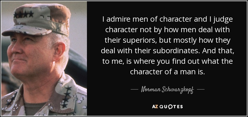 I admire men of character and I judge character not by how men deal with their superiors, but mostly how they deal with their subordinates. And that, to me, is where you find out what the character of a man is. - Norman Schwarzkopf