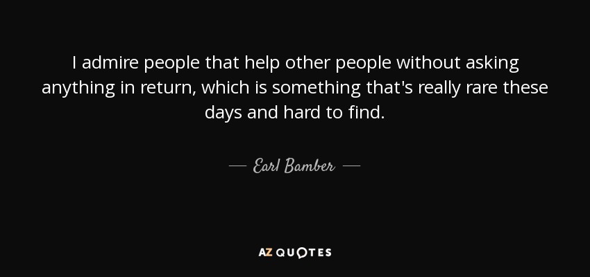 I admire people that help other people without asking anything in return, which is something that's really rare these days and hard to find. - Earl Bamber