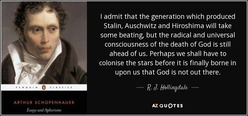 I admit that the generation which produced Stalin, Auschwitz and Hiroshima will take some beating, but the radical and universal consciousness of the death of God is still ahead of us. Perhaps we shall have to colonise the stars before it is finally borne in upon us that God is not out there. - R. J. Hollingdale