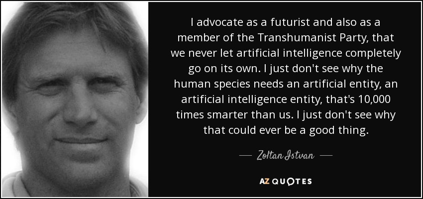 I advocate as a futurist and also as a member of the Transhumanist Party, that we never let artificial intelligence completely go on its own. I just don't see why the human species needs an artificial entity, an artificial intelligence entity, that's 10,000 times smarter than us. I just don't see why that could ever be a good thing. - Zoltan Istvan