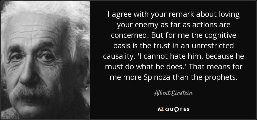 I agree with your remark about loving your enemy as far as actions are concerned. But for me the cognitive basis is the trust in an unrestricted causality. 'I cannot hate him, because he must do what he does.' That means for me more Spinoza than the prophets. - Albert Einstein