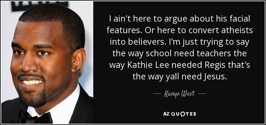 I ain't here to argue about his facial features. Or here to convert atheists into believers. I'm just trying to say the way school need teachers the way Kathie Lee needed Regis that's the way yall need Jesus. - Kanye West