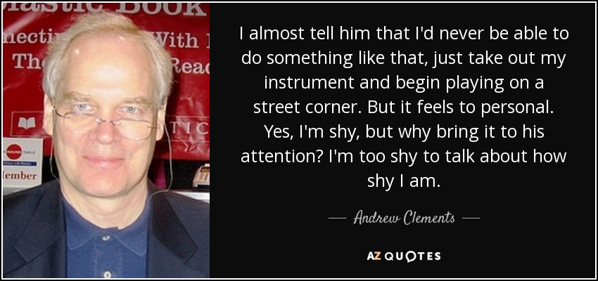 I almost tell him that I'd never be able to do something like that, just take out my instrument and begin playing on a street corner. But it feels to personal. Yes, I'm shy, but why bring it to his attention? I'm too shy to talk about how shy I am. - Andrew Clements