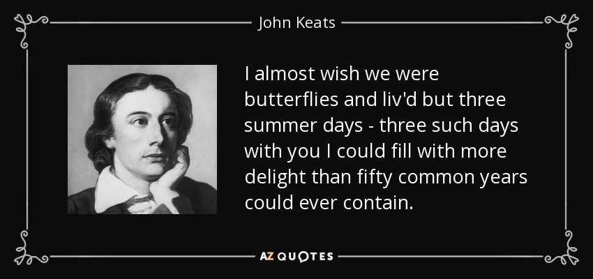 I almost wish we were butterflies and liv'd but three summer days - three such days with you I could fill with more delight than fifty common years could ever contain. - John Keats