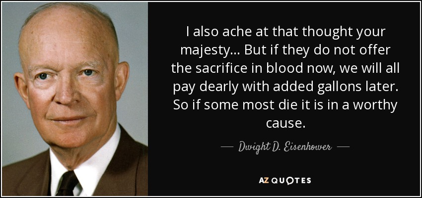 I also ache at that thought your majesty... But if they do not offer the sacrifice in blood now, we will all pay dearly with added gallons later. So if some most die it is in a worthy cause. - Dwight D. Eisenhower