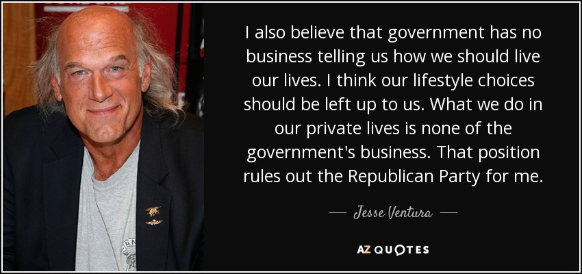 I also believe that government has no business telling us how we should live our lives. I think our lifestyle choices should be left up to us. What we do in our private lives is none of the government's business. That position rules out the Republican Party for me. - Jesse Ventura