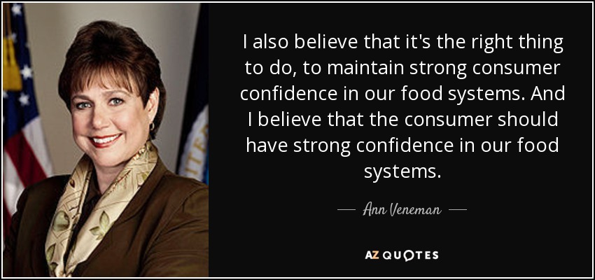 I also believe that it's the right thing to do, to maintain strong consumer confidence in our food systems. And I believe that the consumer should have strong confidence in our food systems. - Ann Veneman