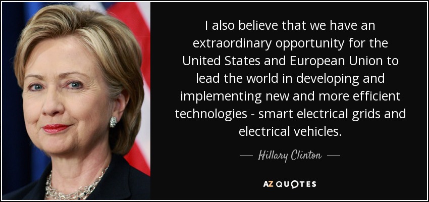 I also believe that we have an extraordinary opportunity for the United States and European Union to lead the world in developing and implementing new and more efficient technologies - smart electrical grids and electrical vehicles. - Hillary Clinton