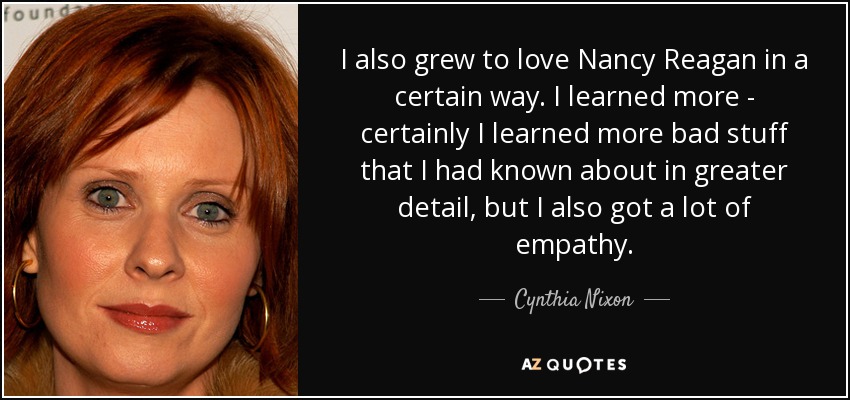 I also grew to love Nancy Reagan in a certain way. I learned more - certainly I learned more bad stuff that I had known about in greater detail, but I also got a lot of empathy. - Cynthia Nixon